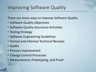 There are many ways to improve Software Quality
• Software Quality Objectives
• Software Quality Assurance Activities
• Testing Strategy
• Software Engineering Guidelines
• Formal and Informal Technical Reviews
• Audits
• Process Improvement
• Change Control Processes
• Measurement, Prototyping, and Proof
Improving Software Quality
17
 