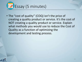 • The “cost of quality” (COQ) isn’t the price of
creating a quality product or service. It’s the cost of
NOT creating a quality product or service. Explain
what methods you would use to reduce the Cost of
Quality as a function of optimizing the
development and testing process.
Essay (5 minutes)
25
 