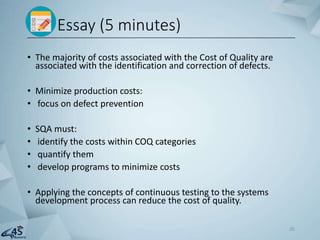 • The majority of costs associated with the Cost of Quality are
associated with the identification and correction of defects.
• Minimize production costs:
• focus on defect prevention
• SQA must:
• identify the costs within COQ categories
• quantify them
• develop programs to minimize costs
• Applying the concepts of continuous testing to the systems
development process can reduce the cost of quality.
Essay (5 minutes)
26
 