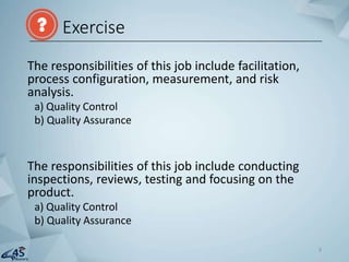 The responsibilities of this job include facilitation,
process configuration, measurement, and risk
analysis.
a) Quality Control
b) Quality Assurance
The responsibilities of this job include conducting
inspections, reviews, testing and focusing on the
product.
a) Quality Control
b) Quality Assurance
Exercise
9
 