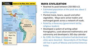 MAYA CIVILIZATION
• Reached its peak between 250-900 A.D.
• Estimated population at the peak was about 2
million people
• Planted maize, beans, squash and other
vegetables. Maya were active traders and
exchanged goods across a network of roads.
• Ruled by a theocracy (government led by
religious leaders)
• Developed a system of writing called
hieroglyphics, used advanced mathematics and
astronomy and developed a 365-day calendar
• By 1200, the Maya civilization had declined and
cities were deserted. Descendants of the Maya
still live in parts of Mexico and Central America
today.
 
