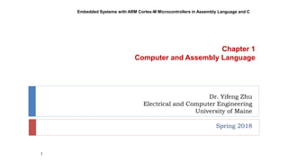 Dr. Yifeng Zhu
Electrical and Computer Engineering
University of Maine
Spring 2018
Embedded Systems with ARM Cortex-M Microcontrollers in Assembly Language and C
Chapter 1
Computer and Assembly Language
1
 