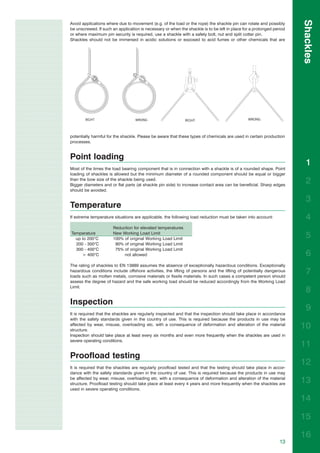 Shackles
Avoid applications where due to movement (e.g. of the load or the rope) the shackle pin can rotate and possibly
be unscrewed. If such an application is necessary or when the shackle is to be left in place for a prolonged period
or where maximum pin security is required, use a shackle with a safety bolt, nut and split cotter pin.
Shackles should not be immersed in acidic solutions or exposed to acid fumes or other chemicals that are




potentially harmful for the shackle. Please be aware that these types of chemicals are used in certain production
processes.


Point loading
                                                                                                                        1
Most of the times the load bearing component that is in connection with a shackle is of a rounded shape. Point
loading of shackles is allowed but the minimum diameter of a rounded component should be equal or bigger
than the bow size of the shackle being used.
Bigger diameters and or flat parts (at shackle pin side) to increase contact area can be beneficial. Sharp edges
                                                                                                                        2
should be avoided.

                                                                                                                        3
Temperature
If extreme temperature situations are applicable, the following load reduction must be taken into account:              4
                      Reduction for elevated temperatures
Temperature
  up to 200°C
                      New Working Load Limit
                      100% of original Working Load Limit
                                                                                                                        5
  200 - 300°C          90% of original Working Load Limit
  300 - 400°C          75% of original Working Load Limit
     > 400°C               not allowed                                                                                  6
The rating of shackles to EN 13889 assumes the absence of exceptionally hazardous conditions. Exceptionally
hazardous conditions include offshore activities, the lifting of persons and the lifting of potentially dangerous
loads such as molten metals, corrosive materials or fissile materials. In such cases a competent person should
                                                                                                                        7
assess the degree of hazard and the safe working load should be reduced accordingly from the Working Load
Limit.
                                                                                                                        8
Inspection
                                                                                                                        9
It is required that the shackles are regularly inspected and that the inspection should take place in accordance
with the safety standards given in the country of use. This is required because the products in use may be
affected by wear, misuse, overloading etc. with a consequence of deformation and alteration of the material
structure.
                                                                                                                      10
Inspection should take place at least every six months and even more frequently when the shackles are used in
severe operating conditions.
                                                                                                                      11
Proofload testing
It is required that the shackles are regularly proofload tested and that the testing should take place in accor-
                                                                                                                      12
dance with the safety standards given in the country of use. This is required because the products in use may
be affected by wear, misuse, overloading etc. with a consequence of deformation and alteration of the material
structure. Proofload testing should take place at least every 4 years and more frequently when the shackles are
                                                                                                                      13
used in severe operating conditions.

                                                                                                                      14

                                                                                                                      15

                                                                                                                      16
                                                                                                                13
 