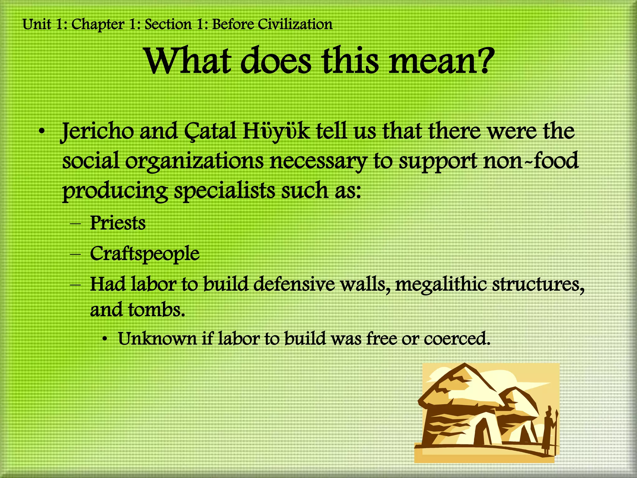 Unit 1: Chapter 1: Section 1: Before Civilization

                  What does this mean?
  • Jericho and Çatal Hϋyϋk tell us that there were the
    social organizations necessary to support non-food
    producing specialists such as:
       – Priests
       – Craftspeople
       – Had labor to build defensive walls, megalithic structures,
         and tombs.
            • Unknown if labor to build was free or coerced.
 