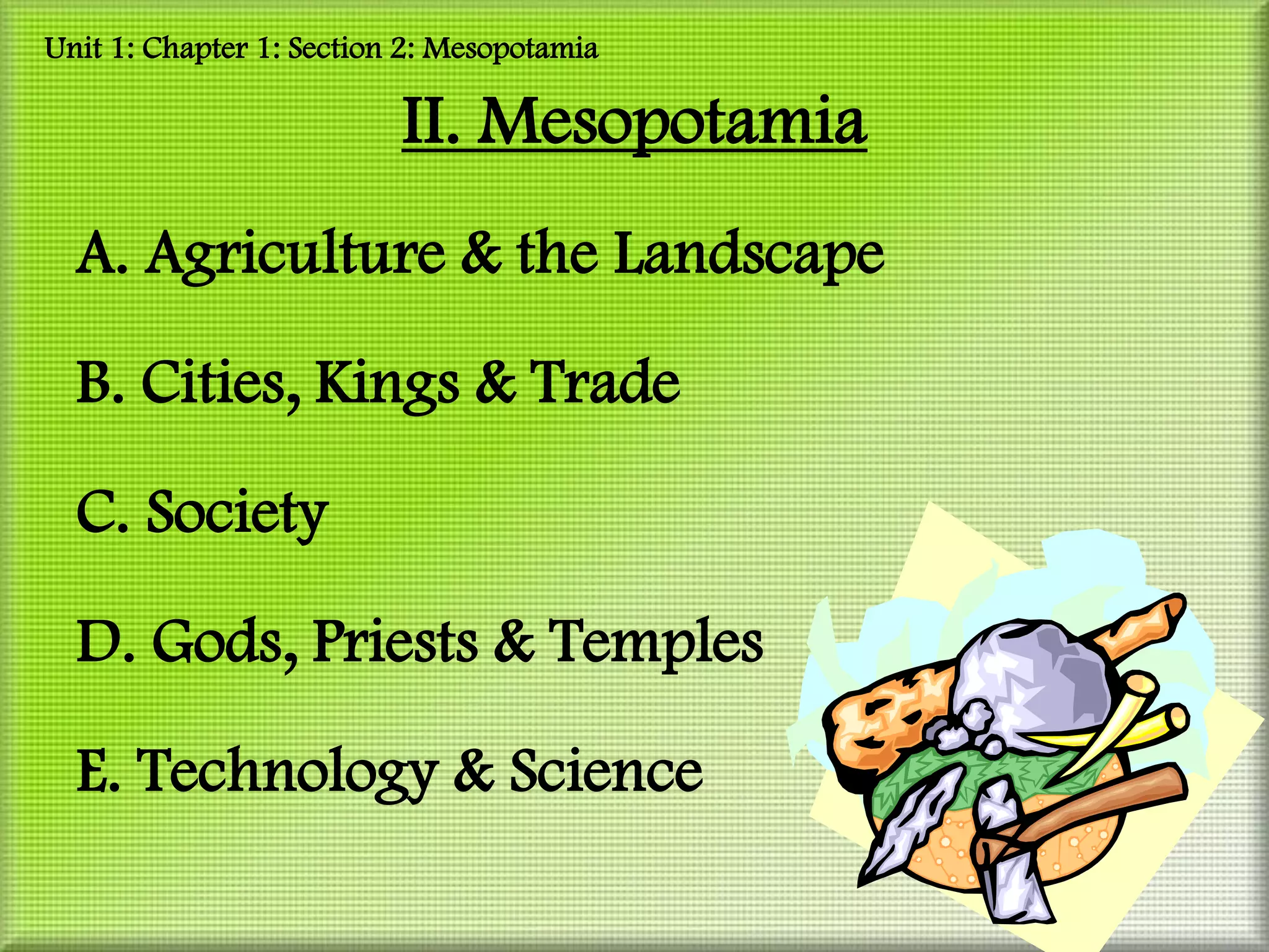 Unit 1: Chapter 1: Section 2: Mesopotamia

                          II. Mesopotamia
  A. Agriculture & the Landscape

  B. Cities, Kings & Trade

  C. Society

  D. Gods, Priests & Temples

  E. Technology & Science
 