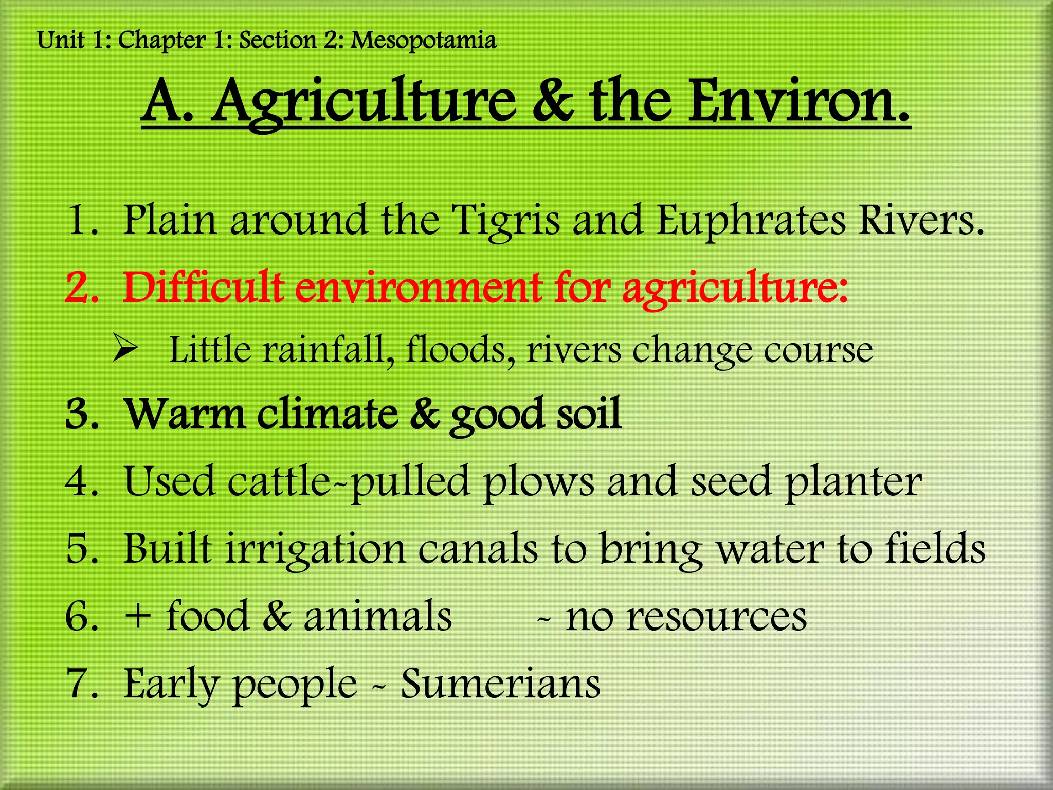 Unit 1: Chapter 1: Section 2: Mesopotamia

         A. Agriculture & the Environ.
  1. Plain around the Tigris and Euphrates Rivers.
  2. Difficult environment for agriculture:
        Little rainfall, floods, rivers change course
  3.   Warm climate & good soil
  4.   Used cattle-pulled plows and seed planter
  5.   Built irrigation canals to bring water to fields
  6.   + food & animals       - no resources
  7.   Early people - Sumerians
 