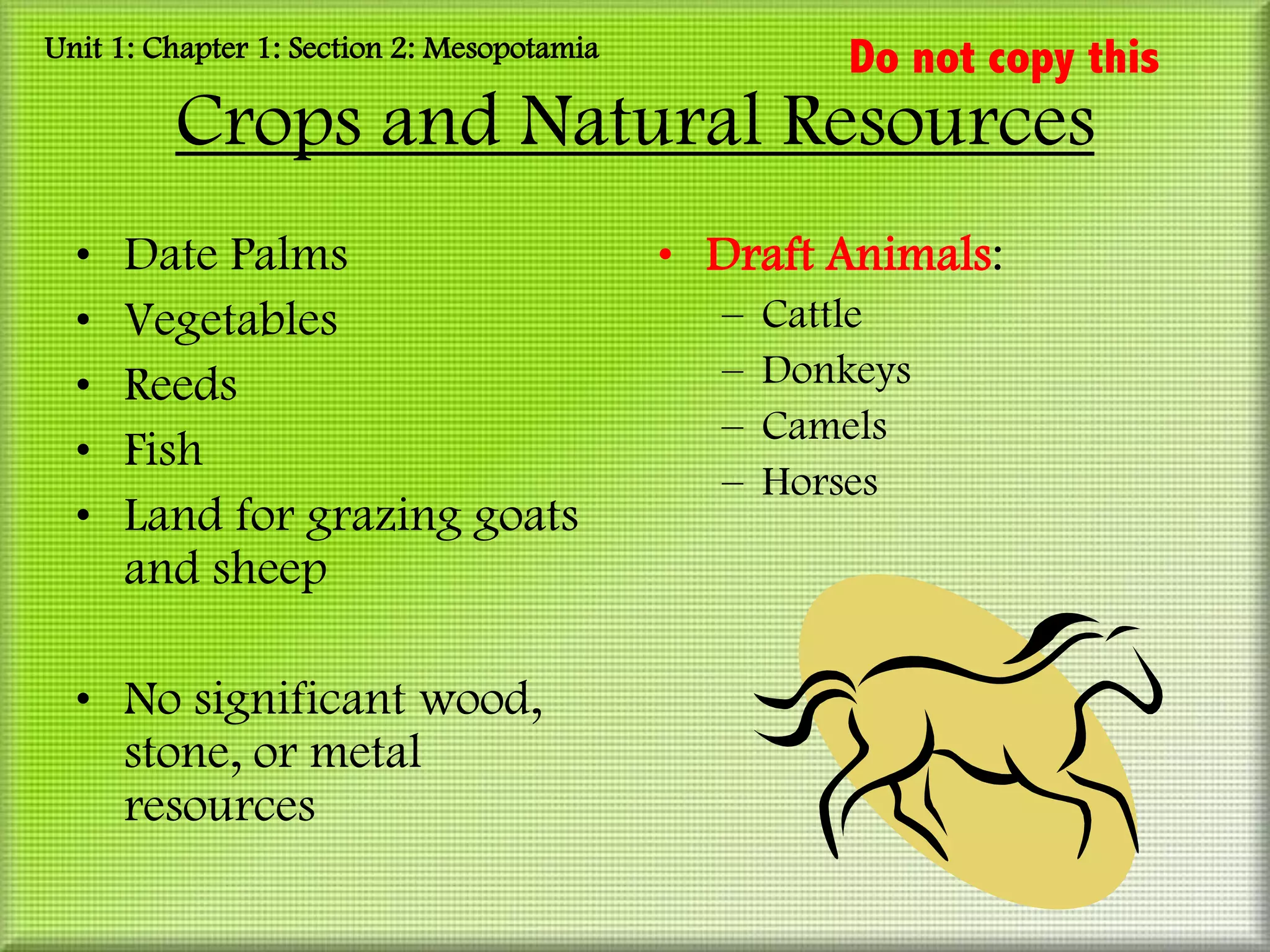 Unit 1: Chapter 1: Section 2: Mesopotamia             Do not copy this
         Crops and Natural Resources
  •   Date Palms                            • Draft Animals:
  •   Vegetables                              –   Cattle
  •   Reeds                                   –   Donkeys
                                              –   Camels
  •   Fish
                                              –   Horses
  •   Land for grazing goats
      and sheep

  • No significant wood,
    stone, or metal
    resources
 