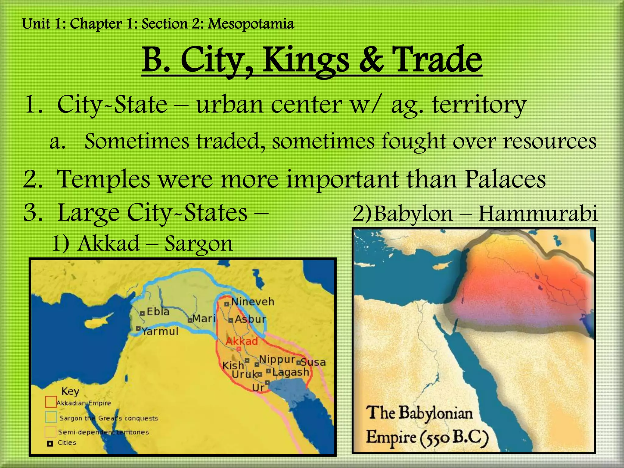 Unit 1: Chapter 1: Section 2: Mesopotamia

                 B. City, Kings & Trade
1. City-State – urban center w/ ag. territory
    a. Sometimes traded, sometimes fought over resources
2. Temples were more important than Palaces
3. Large City-States –    2)Babylon – Hammurabi
    1) Akkad – Sargon
 