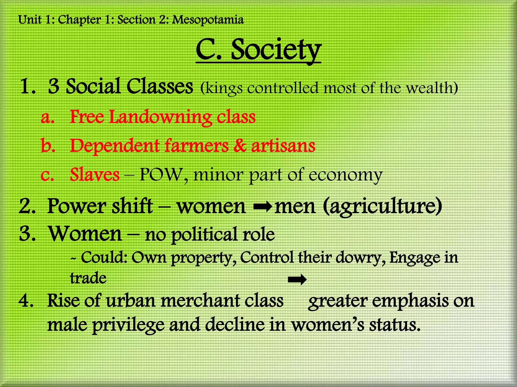 Unit 1: Chapter 1: Section 2: Mesopotamia

                                C. Society
1. 3 Social Classes (kings controlled most of the wealth)
    a. Free Landowning class
    b. Dependent farmers & artisans
    c. Slaves – POW, minor part of economy
2. Power shift – women men (agriculture)
3. Women – no political role
         - Could: Own property, Control their dowry, Engage in
         trade
4. Rise of urban merchant class greater emphasis on
   male privilege and decline in women’s status.
 