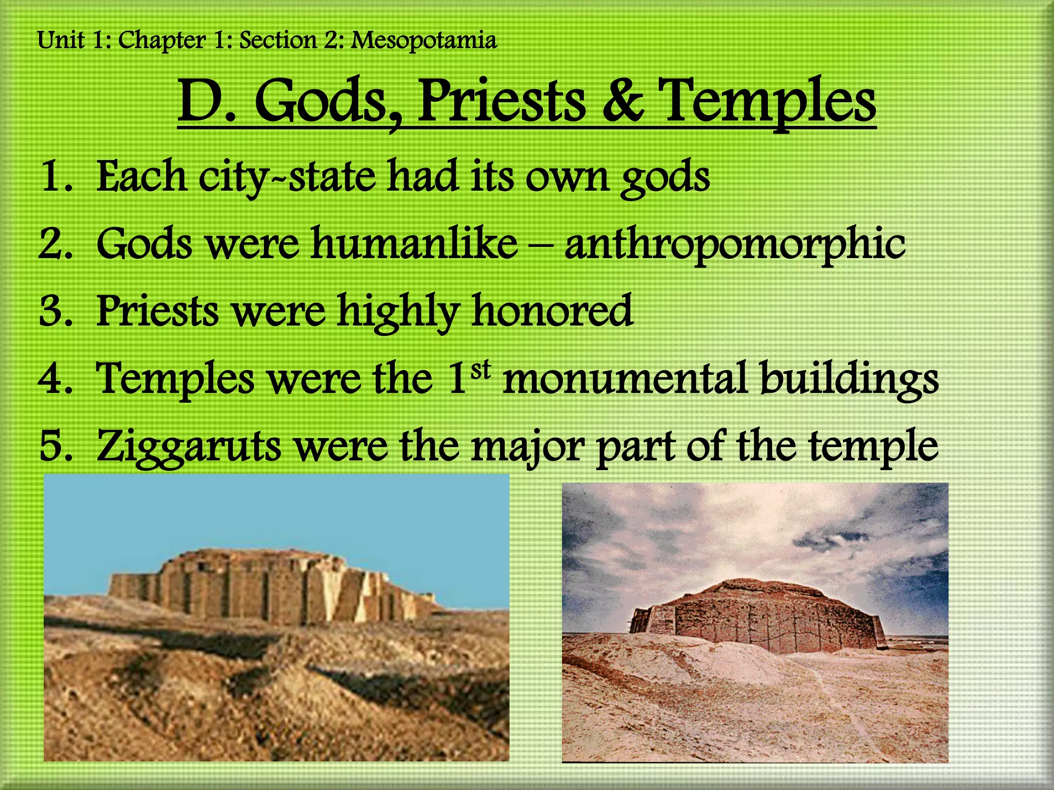 Unit 1: Chapter 1: Section 2: Mesopotamia

            D. Gods, Priests & Temples
1.   Each city-state had its own gods
2.   Gods were humanlike – anthropomorphic
3.   Priests were highly honored
4.   Temples were the 1st monumental buildings
5.   Ziggaruts were the major part of the temple
 