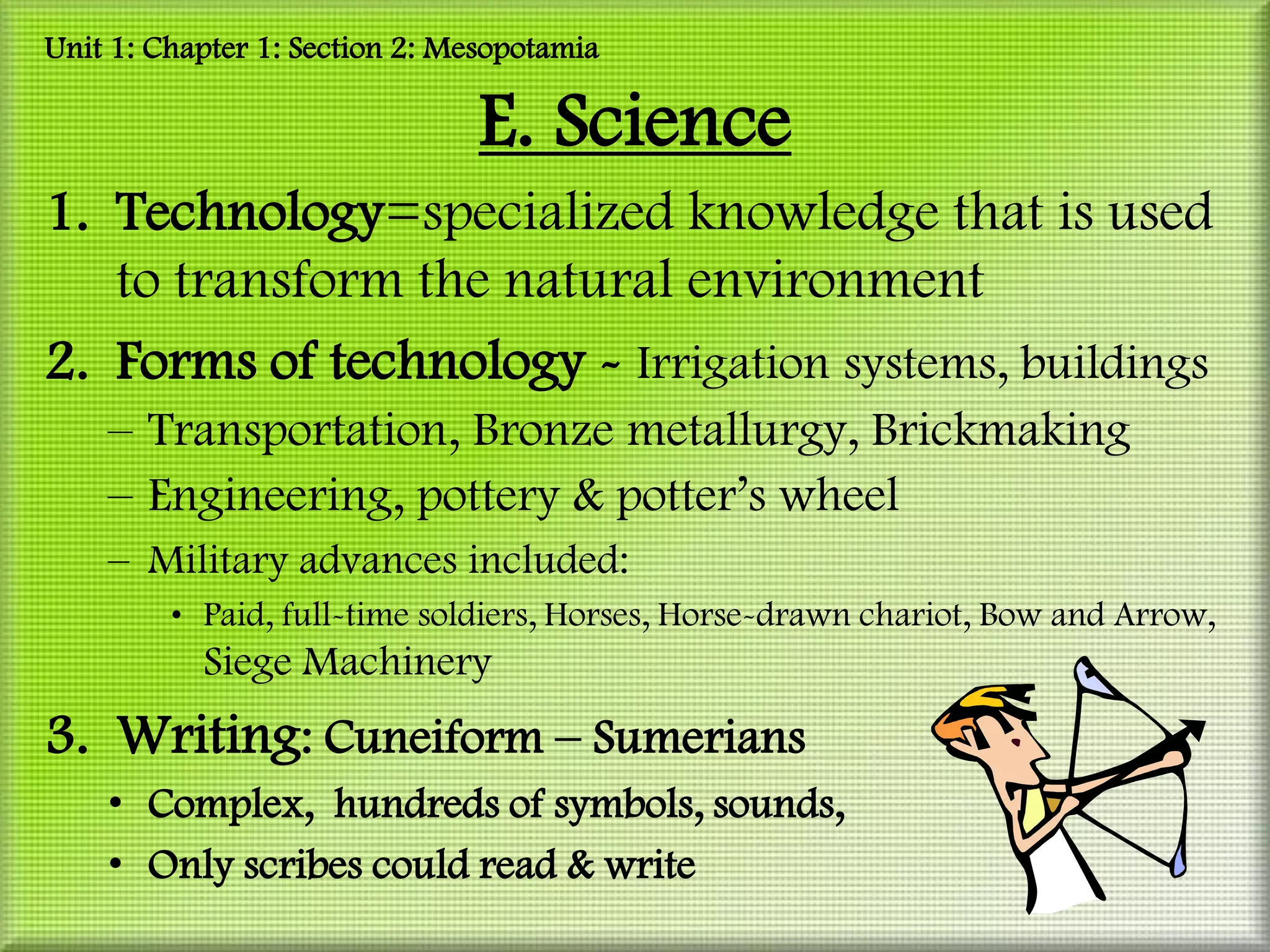 Unit 1: Chapter 1: Section 2: Mesopotamia

                                E. Science
1. Technology=specialized knowledge that is used
   to transform the natural environment
2. Forms of technology - Irrigation systems, buildings
    – Transportation, Bronze metallurgy, Brickmaking
    – Engineering, pottery & potter’s wheel
    – Military advances included:
         • Paid, full-time soldiers, Horses, Horse-drawn chariot, Bow and Arrow,
           Siege Machinery
3. Writing: Cuneiform – Sumerians
    • Complex, hundreds of symbols, sounds,
    • Only scribes could read & write
 