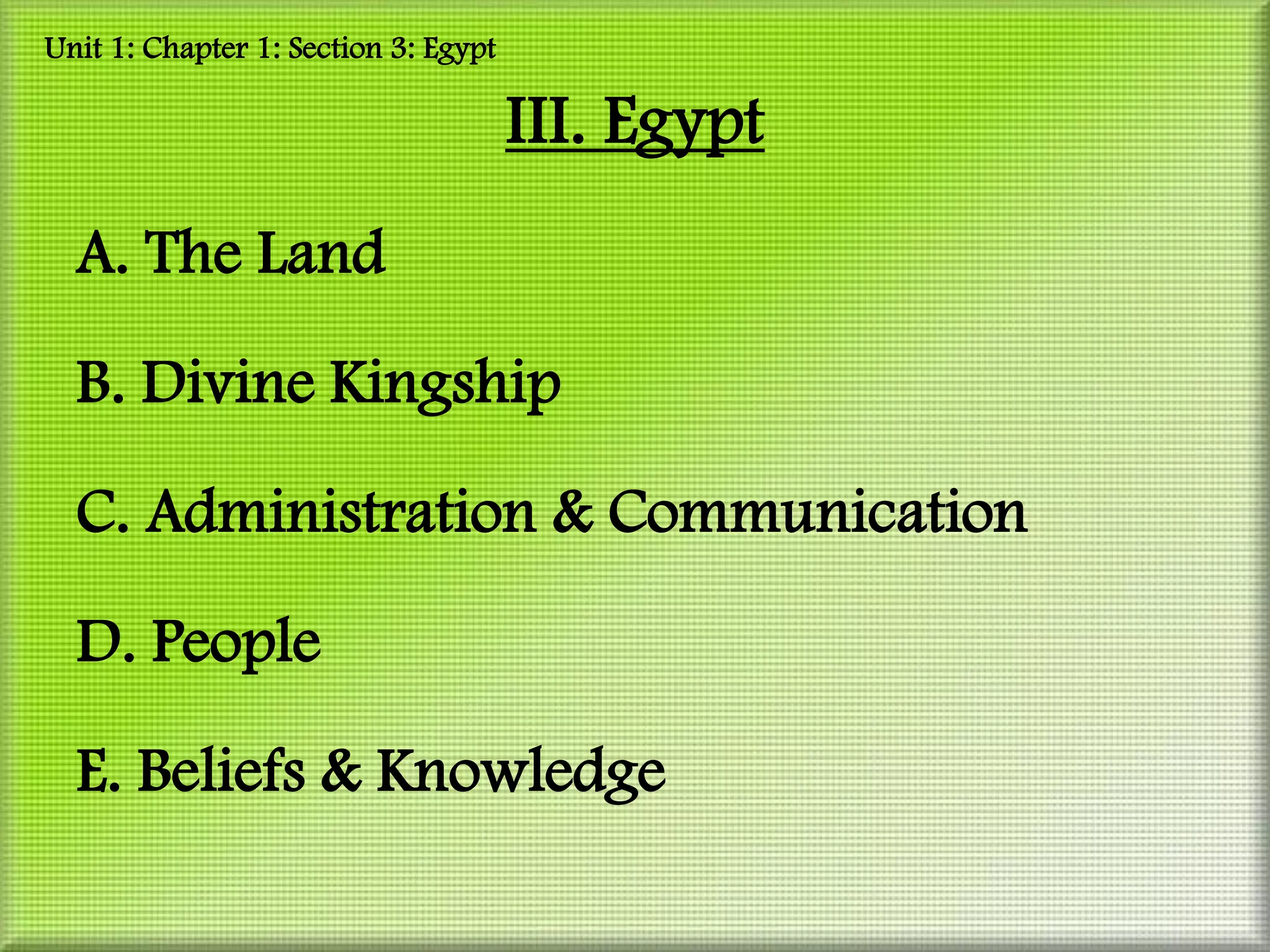 Unit 1: Chapter 1: Section 3: Egypt

                                      III. Egypt
  A. The Land

  B. Divine Kingship

  C. Administration & Communication

  D. People

  E. Beliefs & Knowledge
 