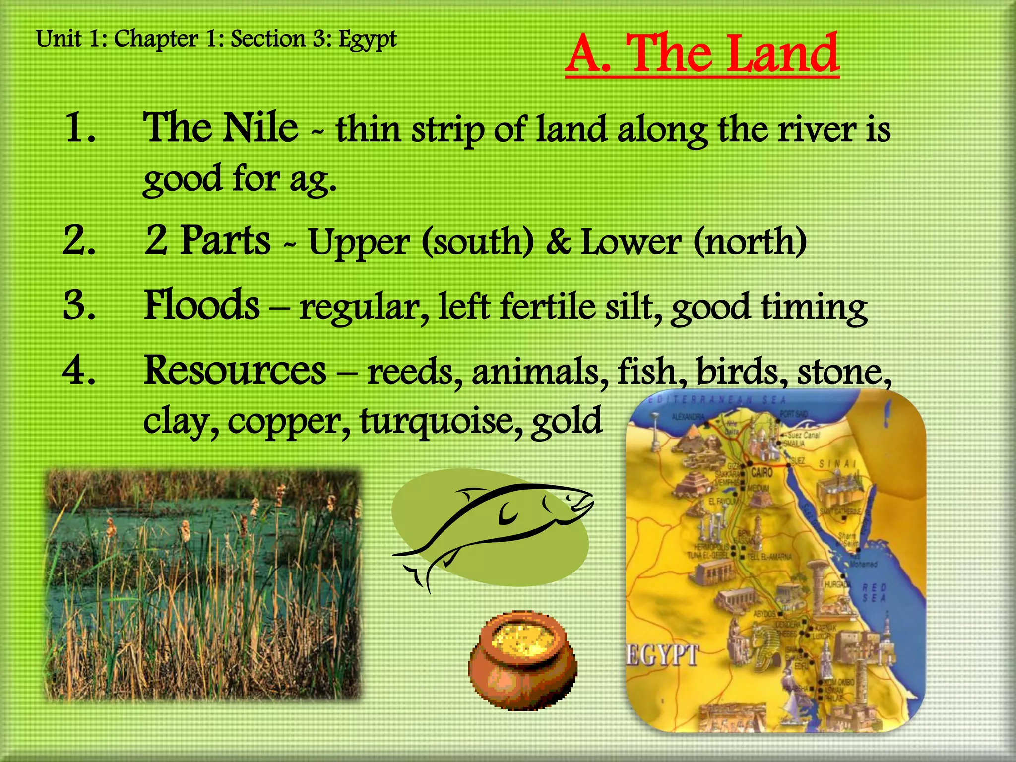 Unit 1: Chapter 1: Section 3: Egypt
                                      A. The Land
  1.      The Nile - thin strip of land along the river is
          good for ag.
  2.      2 Parts - Upper (south) & Lower (north)
  3.      Floods – regular, left fertile silt, good timing
  4.      Resources – reeds, animals, fish, birds, stone,
          clay, copper, turquoise, gold
 