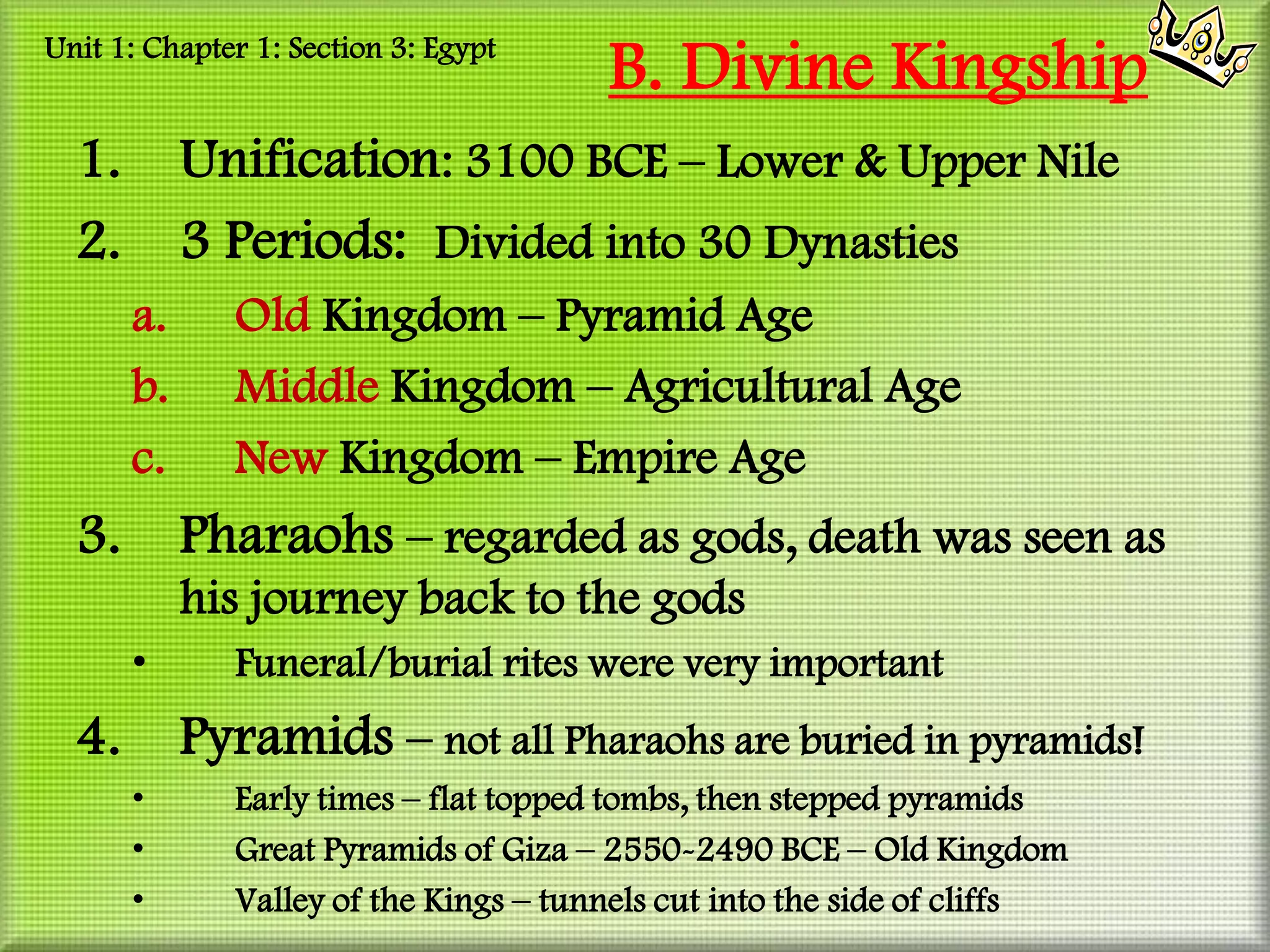 Unit 1: Chapter 1: Section 3: Egypt
                                       B. Divine Kingship
  1.        Unification: 3100 BCE – Lower & Upper Nile
  2.        3 Periods: Divided into 30 Dynasties
       a.     Old Kingdom – Pyramid Age
       b.     Middle Kingdom – Agricultural Age
       c.     New Kingdom – Empire Age
  3.        Pharaohs – regarded as gods, death was seen as
            his journey back to the gods
       •      Funeral/burial rites were very important
  4.        Pyramids – not all Pharaohs are buried in pyramids!
       •      Early times – flat topped tombs, then stepped pyramids
       •      Great Pyramids of Giza – 2550-2490 BCE – Old Kingdom
       •      Valley of the Kings – tunnels cut into the side of cliffs
 