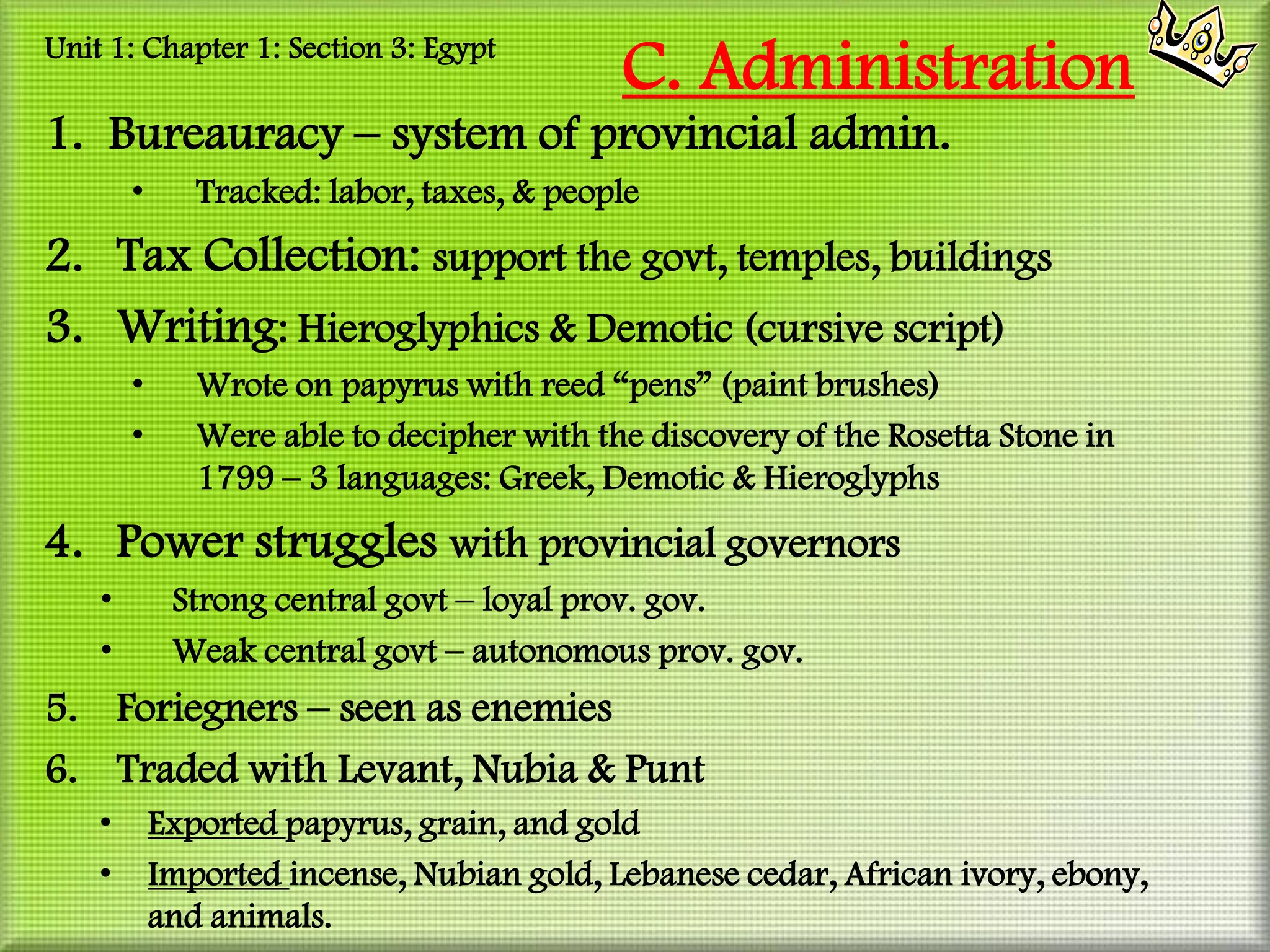 Unit 1: Chapter 1: Section 3: Egypt
                                            C. Administration
1. Bureauracy – system of provincial admin.
        •      Tracked: labor, taxes, & people
2. Tax Collection: support the govt, temples, buildings
3. Writing: Hieroglyphics & Demotic (cursive script)
        •      Wrote on papyrus with reed “pens” (paint brushes)
        •      Were able to decipher with the discovery of the Rosetta Stone in
               1799 – 3 languages: Greek, Demotic & Hieroglyphs
4. Power struggles with provincial governors
    •        Strong central govt – loyal prov. gov.
    •        Weak central govt – autonomous prov. gov.
5. Foriegners – seen as enemies
6. Traded with Levant, Nubia & Punt
    •       Exported papyrus, grain, and gold
    •       Imported incense, Nubian gold, Lebanese cedar, African ivory, ebony,
            and animals.
 