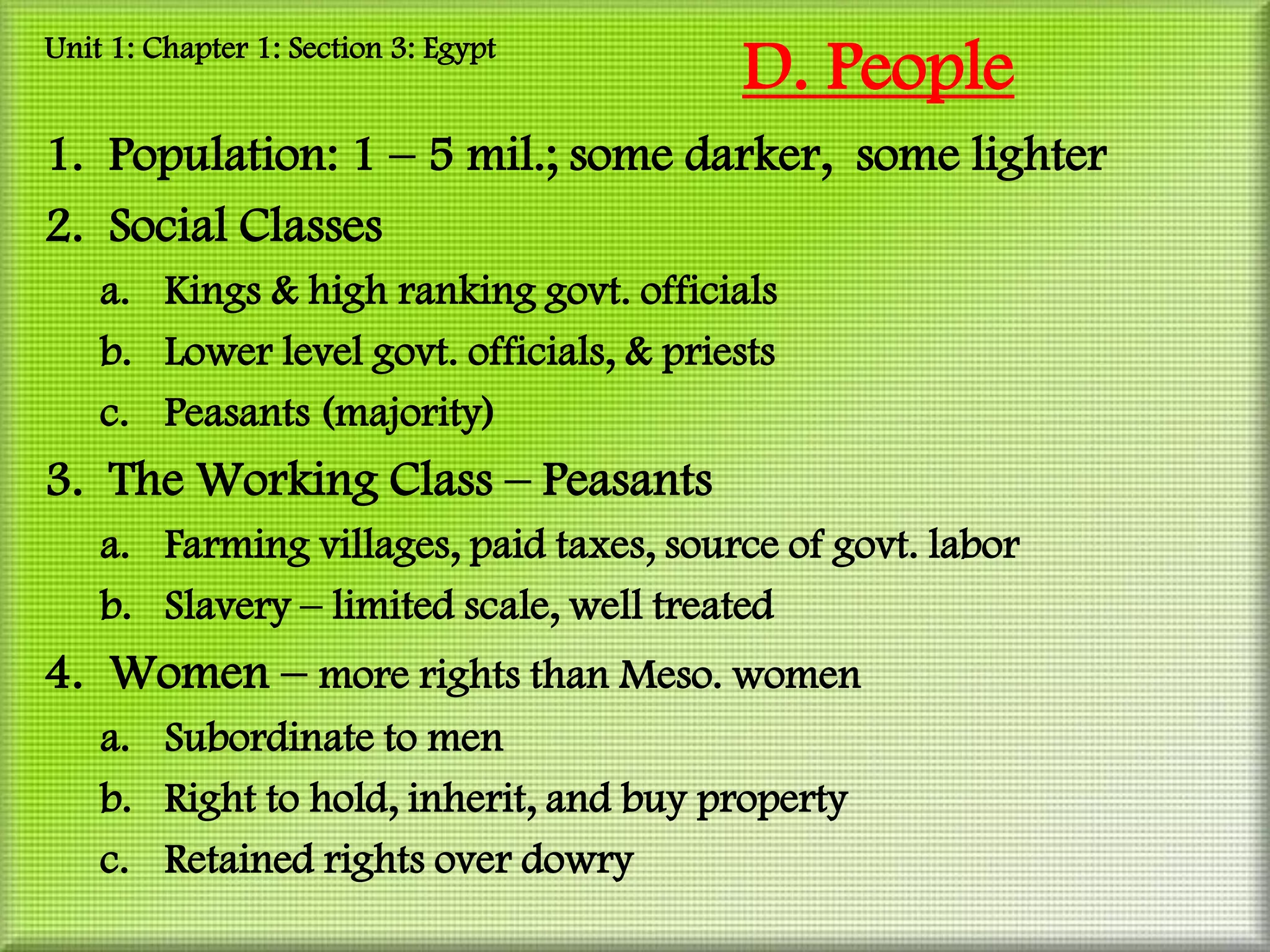 Unit 1: Chapter 1: Section 3: Egypt
                                          D. People
1. Population: 1 – 5 mil.; some darker, some lighter
2. Social Classes
    a. Kings & high ranking govt. officials
    b. Lower level govt. officials, & priests
    c. Peasants (majority)
3. The Working Class – Peasants
    a. Farming villages, paid taxes, source of govt. labor
    b. Slavery – limited scale, well treated
4. Women – more rights than Meso. women
    a. Subordinate to men
    b. Right to hold, inherit, and buy property
    c. Retained rights over dowry
 