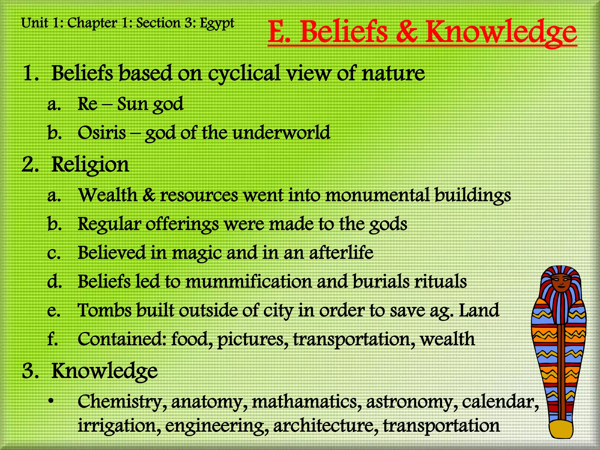 Unit 1: Chapter 1: Section 3: Egypt
                                      E. Beliefs & Knowledge
1. Beliefs based on cyclical view of nature
    a. Re – Sun god
    b. Osiris – god of the underworld
2. Religion
    a.   Wealth & resources went into monumental buildings
    b.   Regular offerings were made to the gods
    c.   Believed in magic and in an afterlife
    d.   Beliefs led to mummification and burials rituals
    e.   Tombs built outside of city in order to save ag. Land
    f.   Contained: food, pictures, transportation, wealth
3. Knowledge
    •    Chemistry, anatomy, mathamatics, astronomy, calendar,
         irrigation, engineering, architecture, transportation
 