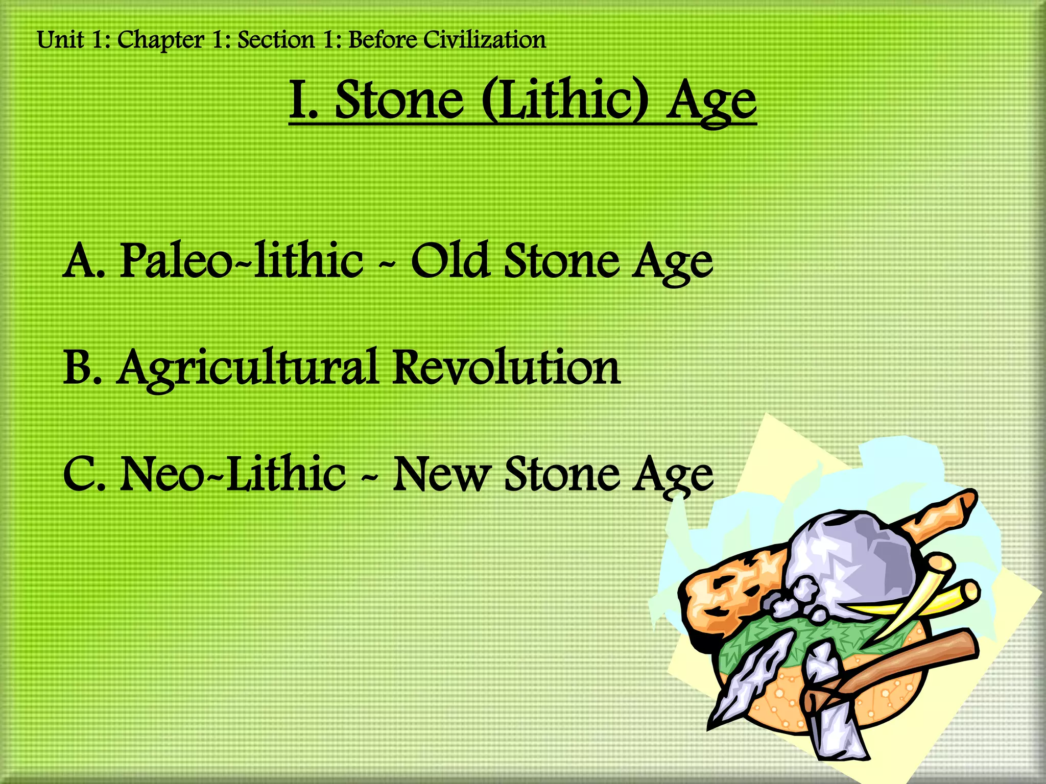 Unit 1: Chapter 1: Section 1: Before Civilization

                        I. Stone (Lithic) Age

  A. Paleo-lithic - Old Stone Age

  B. Agricultural Revolution

  C. Neo-Lithic - New Stone Age
 