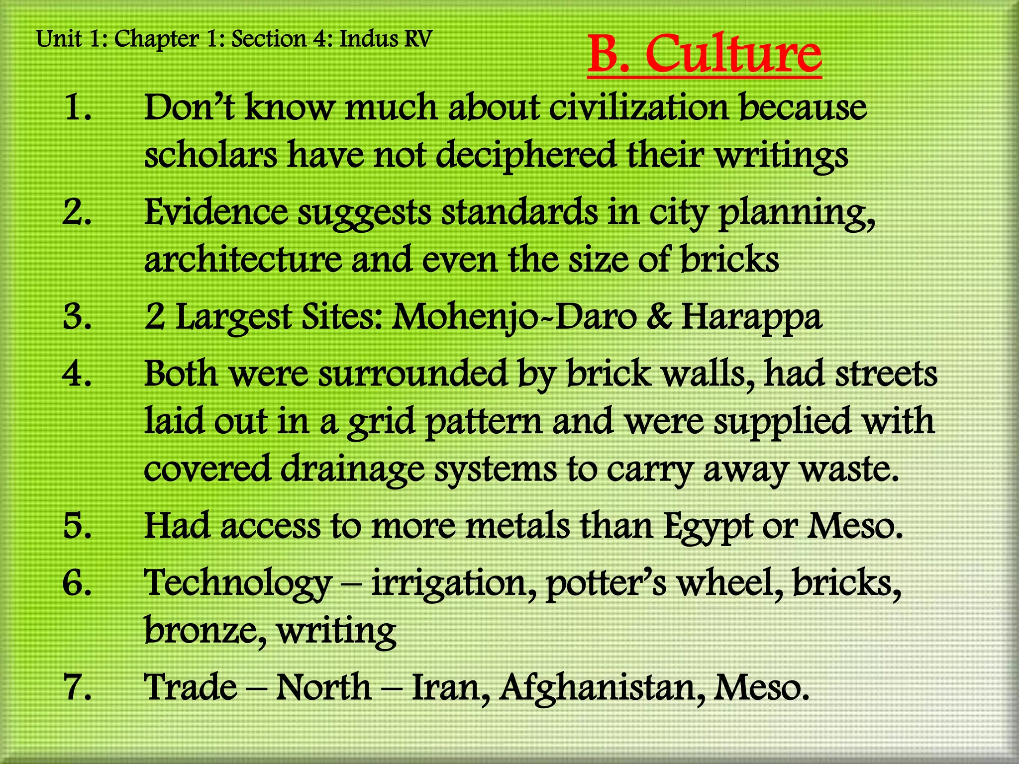 Unit 1: Chapter 1: Section 4: Indus RV
                                         B. Culture
  1.      Don’t know much about civilization because
          scholars have not deciphered their writings
  2.      Evidence suggests standards in city planning,
          architecture and even the size of bricks
  3.      2 Largest Sites: Mohenjo-Daro & Harappa
  4.      Both were surrounded by brick walls, had streets
          laid out in a grid pattern and were supplied with
          covered drainage systems to carry away waste.
  5.      Had access to more metals than Egypt or Meso.
  6.      Technology – irrigation, potter’s wheel, bricks,
          bronze, writing
  7.      Trade – North – Iran, Afghanistan, Meso.
 