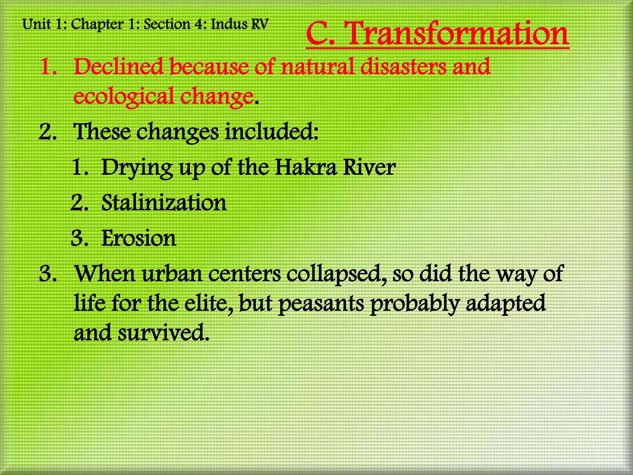 Unit 1: Chapter 1: Section 4: Indus RV
                                         C. Transformation
  1. Declined because of natural disasters and
     ecological change.
  2. These changes included:
     1. Drying up of the Hakra River
     2. Stalinization
     3. Erosion
  3. When urban centers collapsed, so did the way of
     life for the elite, but peasants probably adapted
     and survived.
 