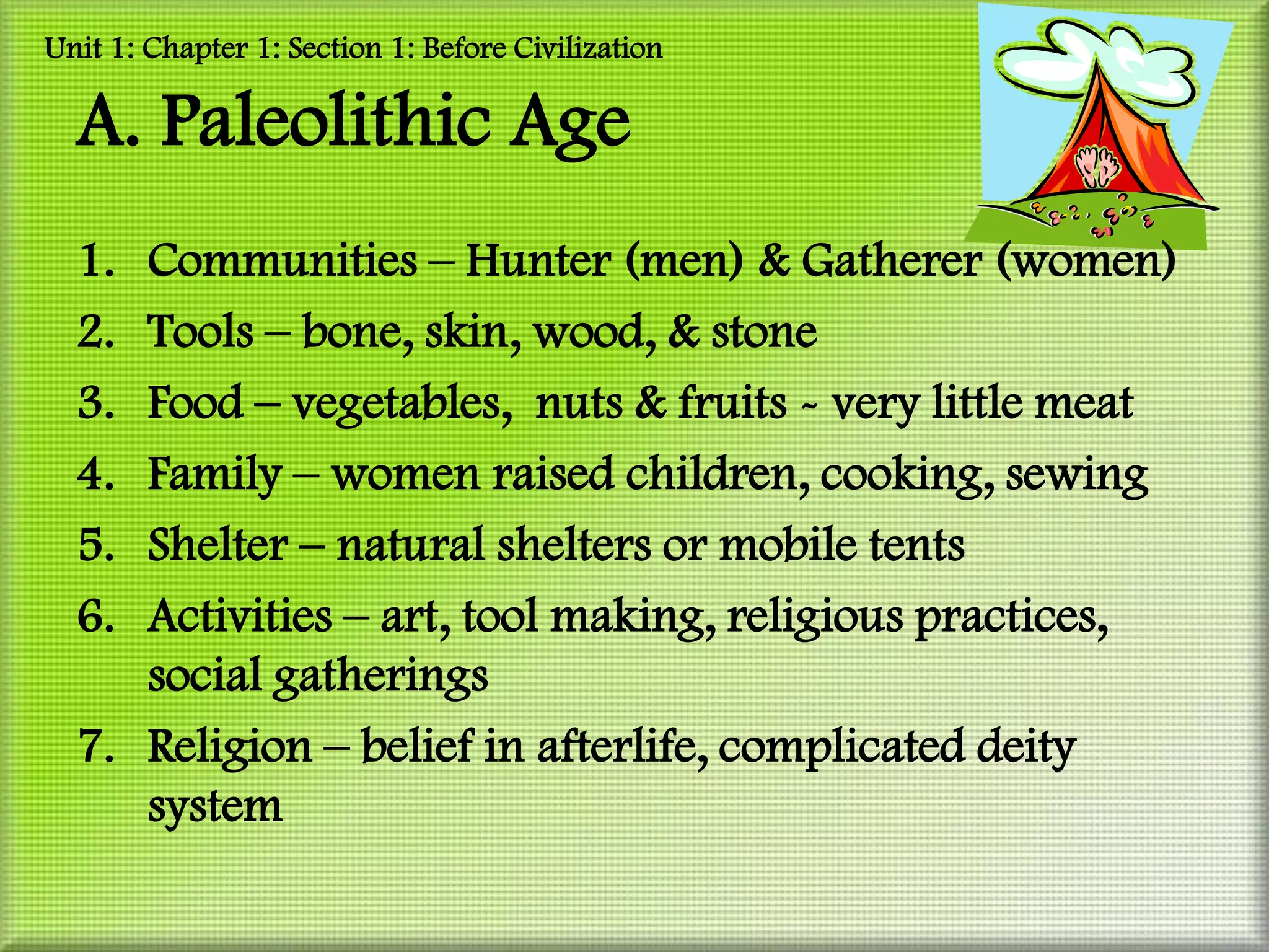 Unit 1: Chapter 1: Section 1: Before Civilization

  A. Paleolithic Age
  1. Communities – Hunter (men) & Gatherer (women)
  2. Tools – bone, skin, wood, & stone
  3. Food – vegetables, nuts & fruits - very little meat
  4. Family – women raised children, cooking, sewing
  5. Shelter – natural shelters or mobile tents
  6. Activities – art, tool making, religious practices,
     social gatherings
  7. Religion – belief in afterlife, complicated deity
     system
 