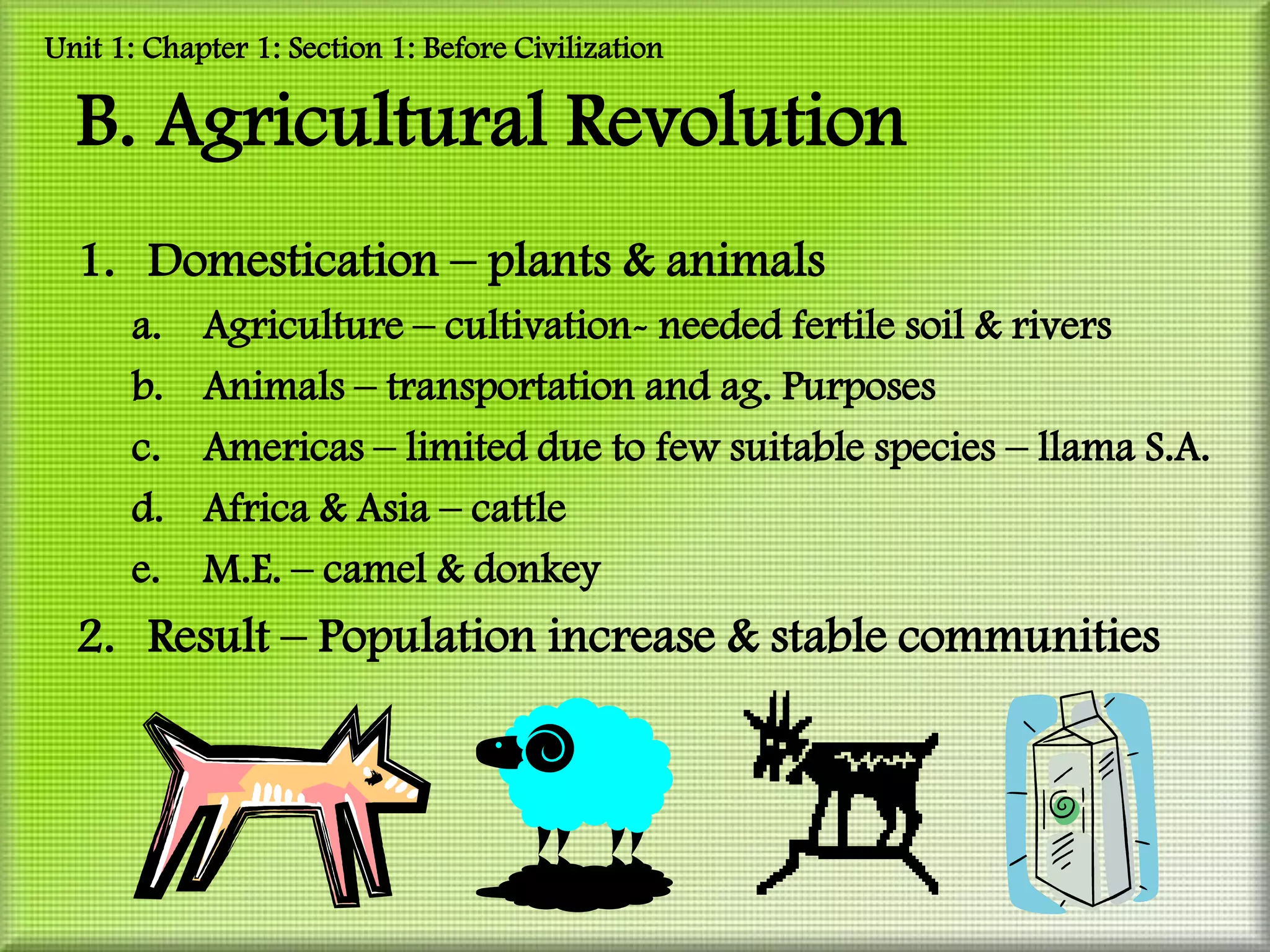 Unit 1: Chapter 1: Section 1: Before Civilization

  B. Agricultural Revolution
  1. Domestication – plants & animals
      a.    Agriculture – cultivation- needed fertile soil & rivers
      b.    Animals – transportation and ag. Purposes
      c.    Americas – limited due to few suitable species – llama S.A.
      d.    Africa & Asia – cattle
      e.    M.E. – camel & donkey
  2. Result – Population increase & stable communities
 