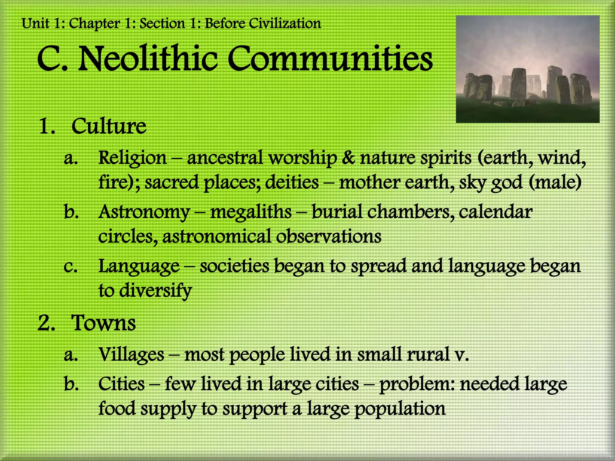 Unit 1: Chapter 1: Section 1: Before Civilization

  C. Neolithic Communities
  1. Culture
      a. Religion – ancestral worship & nature spirits (earth, wind,
         fire); sacred places; deities – mother earth, sky god (male)
      b. Astronomy – megaliths – burial chambers, calendar
         circles, astronomical observations
      c. Language – societies began to spread and language began
         to diversify
  2. Towns
      a. Villages – most people lived in small rural v.
      b. Cities – few lived in large cities – problem: needed large
         food supply to support a large population
 