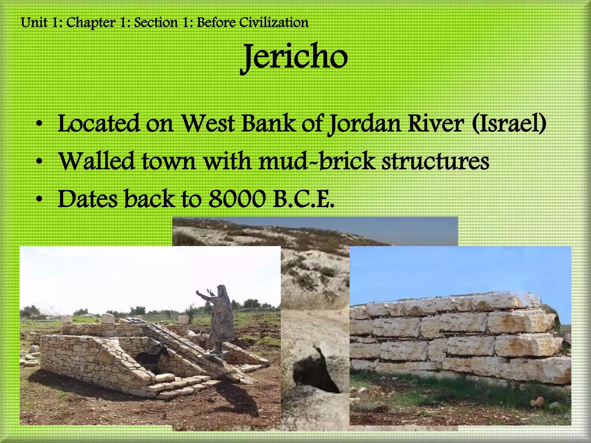 Unit 1: Chapter 1: Section 1: Before Civilization

                                     Jericho
  • Located on West Bank of Jordan River (Israel)
  • Walled town with mud-brick structures
  • Dates back to 8000 B.C.E.
 