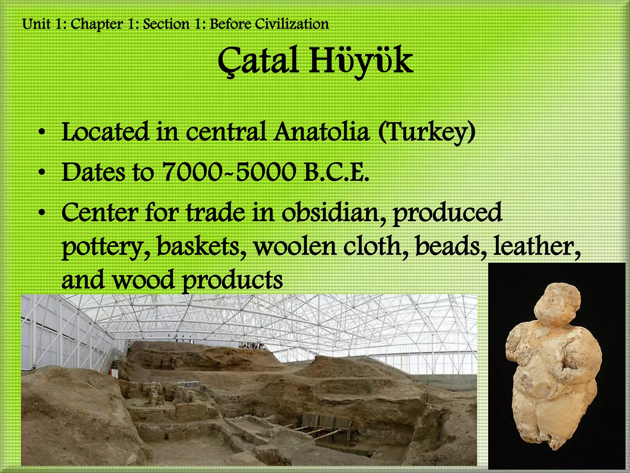 Unit 1: Chapter 1: Section 1: Before Civilization

                               Çatal Hϋyϋk
  • Located in central Anatolia (Turkey)
  • Dates to 7000-5000 B.C.E.
  • Center for trade in obsidian, produced
    pottery, baskets, woolen cloth, beads, leather,
    and wood products
 