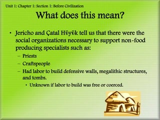 Unit 1: Chapter 1: Section 1: Before Civilization

                  What does this mean?
  • Jericho and Çatal Hϋyϋk tell us that there were the
    social organizations necessary to support non-food
    producing specialists such as:
       – Priests
       – Craftspeople
       – Had labor to build defensive walls, megalithic structures,
         and tombs.
            • Unknown if labor to build was free or coerced.
 