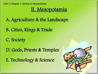 Unit 1: Chapter 1: Section 2: Mesopotamia

                          II. Mesopotamia
  A. Agriculture & the Landscape

  B. Cities, Kings & Trade

  C. Society

  D. Gods, Priests & Temples

  E. Technology & Science
 