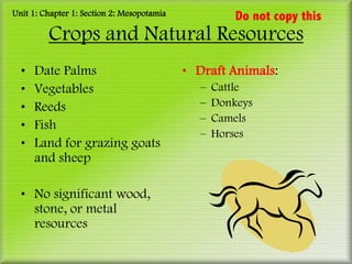 Unit 1: Chapter 1: Section 2: Mesopotamia             Do not copy this
         Crops and Natural Resources
  •   Date Palms                            • Draft Animals:
  •   Vegetables                              –   Cattle
  •   Reeds                                   –   Donkeys
                                              –   Camels
  •   Fish
                                              –   Horses
  •   Land for grazing goats
      and sheep

  • No significant wood,
    stone, or metal
    resources
 