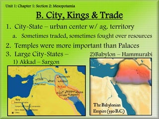 Unit 1: Chapter 1: Section 2: Mesopotamia

                 B. City, Kings & Trade
1. City-State – urban center w/ ag. territory
    a. Sometimes traded, sometimes fought over resources
2. Temples were more important than Palaces
3. Large City-States –    2)Babylon – Hammurabi
    1) Akkad – Sargon
 