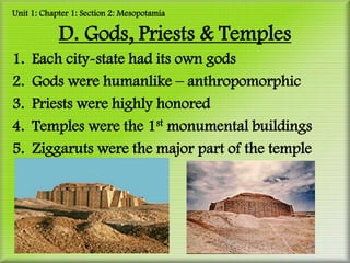 Unit 1: Chapter 1: Section 2: Mesopotamia

            D. Gods, Priests & Temples
1.   Each city-state had its own gods
2.   Gods were humanlike – anthropomorphic
3.   Priests were highly honored
4.   Temples were the 1st monumental buildings
5.   Ziggaruts were the major part of the temple
 