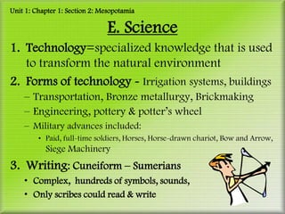 Unit 1: Chapter 1: Section 2: Mesopotamia

                                E. Science
1. Technology=specialized knowledge that is used
   to transform the natural environment
2. Forms of technology - Irrigation systems, buildings
    – Transportation, Bronze metallurgy, Brickmaking
    – Engineering, pottery & potter’s wheel
    – Military advances included:
         • Paid, full-time soldiers, Horses, Horse-drawn chariot, Bow and Arrow,
           Siege Machinery
3. Writing: Cuneiform – Sumerians
    • Complex, hundreds of symbols, sounds,
    • Only scribes could read & write
 