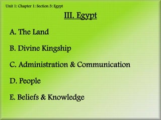 Unit 1: Chapter 1: Section 3: Egypt

                                      III. Egypt
  A. The Land

  B. Divine Kingship

  C. Administration & Communication

  D. People

  E. Beliefs & Knowledge
 