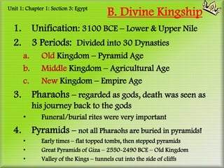 Unit 1: Chapter 1: Section 3: Egypt
                                       B. Divine Kingship
  1.        Unification: 3100 BCE – Lower & Upper Nile
  2.        3 Periods: Divided into 30 Dynasties
       a.     Old Kingdom – Pyramid Age
       b.     Middle Kingdom – Agricultural Age
       c.     New Kingdom – Empire Age
  3.        Pharaohs – regarded as gods, death was seen as
            his journey back to the gods
       •      Funeral/burial rites were very important
  4.        Pyramids – not all Pharaohs are buried in pyramids!
       •      Early times – flat topped tombs, then stepped pyramids
       •      Great Pyramids of Giza – 2550-2490 BCE – Old Kingdom
       •      Valley of the Kings – tunnels cut into the side of cliffs
 