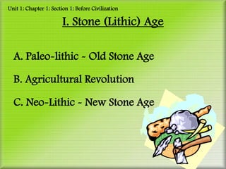 Unit 1: Chapter 1: Section 1: Before Civilization

                        I. Stone (Lithic) Age

  A. Paleo-lithic - Old Stone Age

  B. Agricultural Revolution

  C. Neo-Lithic - New Stone Age
 