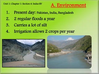 Unit 1: Chapter 1: Section 4: Indus RV
                                         A. Environment
  1.      Present day: Pakistan, India, Bangladesh
  2.      2 regular floods a year
  3.      Carries a lot of silt
  4.      Irrigation allows 2 crops per year
 