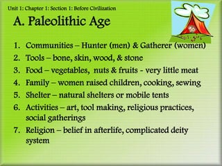 Unit 1: Chapter 1: Section 1: Before Civilization

  A. Paleolithic Age
  1. Communities – Hunter (men) & Gatherer (women)
  2. Tools – bone, skin, wood, & stone
  3. Food – vegetables, nuts & fruits - very little meat
  4. Family – women raised children, cooking, sewing
  5. Shelter – natural shelters or mobile tents
  6. Activities – art, tool making, religious practices,
     social gatherings
  7. Religion – belief in afterlife, complicated deity
     system
 