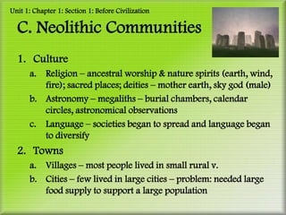 Unit 1: Chapter 1: Section 1: Before Civilization

  C. Neolithic Communities
  1. Culture
      a. Religion – ancestral worship & nature spirits (earth, wind,
         fire); sacred places; deities – mother earth, sky god (male)
      b. Astronomy – megaliths – burial chambers, calendar
         circles, astronomical observations
      c. Language – societies began to spread and language began
         to diversify
  2. Towns
      a. Villages – most people lived in small rural v.
      b. Cities – few lived in large cities – problem: needed large
         food supply to support a large population
 