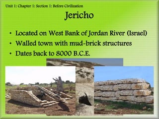 Unit 1: Chapter 1: Section 1: Before Civilization

                                     Jericho
  • Located on West Bank of Jordan River (Israel)
  • Walled town with mud-brick structures
  • Dates back to 8000 B.C.E.
 