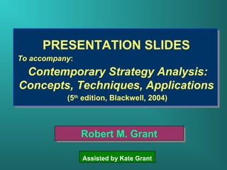 PRESENTATION SLIDES 
To accompany: 
Contemporary Strategy Analysis: 
Concepts, Techniques, Applications 
(5th edition, Blackwell, 2004) 
RRoobbeerrtt MM.. GGrraanntt 
Assisted by Kate Grant 
 