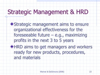 Strategic Management & HRD Strategic management aims to ensure organizational effectiveness for the foreseeable future  –  e.g., maximizing profits in the next 3 to 5 years HRD aims to get managers and workers ready for new products, procedures, and materials 