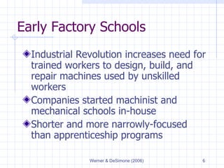 Early Factory Schools Industrial Revolution increases need for trained workers to design, build, and repair machines used by unskilled workers Companies started machinist and mechanical schools in-house Shorter and more narrowly-focused than apprenticeship programs 