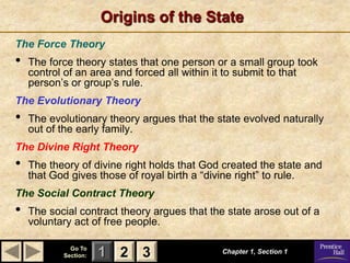 Origins of the State
The Force Theory
•   The force theory states that one person or a small group took
    control of an area and forced all within it to submit to that
    person’s or group’s rule.
The Evolutionary Theory
•   The evolutionary theory argues that the state evolved naturally
    out of the early family.
The Divine Right Theory
•   The theory of divine right holds that God created the state and
    that God gives those of royal birth a ―divine right‖ to rule.
The Social Contract Theory
•   The social contract theory argues that the state arose out of a
    voluntary act of free people.

             Go To
           Section:   1 2 3                  Chapter 1, Section 1
 