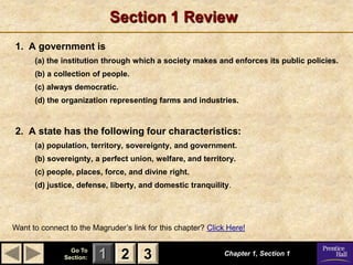 Section 1 Review
1. A government is
      (a) the institution through which a society makes and enforces its public policies.
      (b) a collection of people.
      (c) always democratic.
      (d) the organization representing farms and industries.



2. A state has the following four characteristics:
      (a) population, territory, sovereignty, and government.
      (b) sovereignty, a perfect union, welfare, and territory.
      (c) people, places, force, and divine right.
      (d) justice, defense, liberty, and domestic tranquility.




Want to connect to the Magruder’s link for this chapter? Click Here!

                 Go To
               Section:   1 2 3                              Chapter 1, Section 1
 