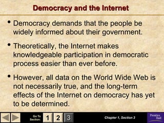 Democracy and the Internet

• Democracy demands that the people be
 widely informed about their government.
• Theoretically, the Internet makes
 knowledgeable participation in democratic
 process easier than ever before.
• However, all data on the World Wide Web is
 not necessarily true, and the long-term
 effects of the Internet on democracy has yet
 to be determined.
         Go To
       Section:   1 2 3       Chapter 1, Section 3
 