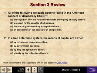 Section 3 Review
1. All of the following are basic notions found in the American
   concept of democracy EXCEPT
       (a) a recognition of of the fundamental worth and dignity of every person.
       (b) a respect for the equality of all persons.
       (c) the rule of government by a single individual.
       (d) an acceptance of the necessity of compromise.


2. In a free enterprise system, the means of capital are owned
       (a) by private and corporate entities.
       (b) by government agencies.
       (c) by only the agricultural sector.
       (d) equally by the collective citizenry.



Want to connect to the Magruder’s link for this section? Click Here!

                 Go To
               Section:   1 2 3                               Chapter 1, Section 3
 