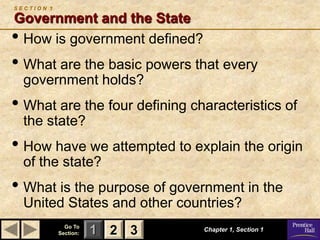 SECTION 1

Government and the State
• How is government defined?
• What are the basic powers that every
  government holds?
• What are the four defining characteristics of
  the state?
• How have we attempted to explain the origin
  of the state?
• What is the purpose of government in the
  United States and other countries?
              Go To
            Section:   1 2 3   Chapter 1, Section 1
 